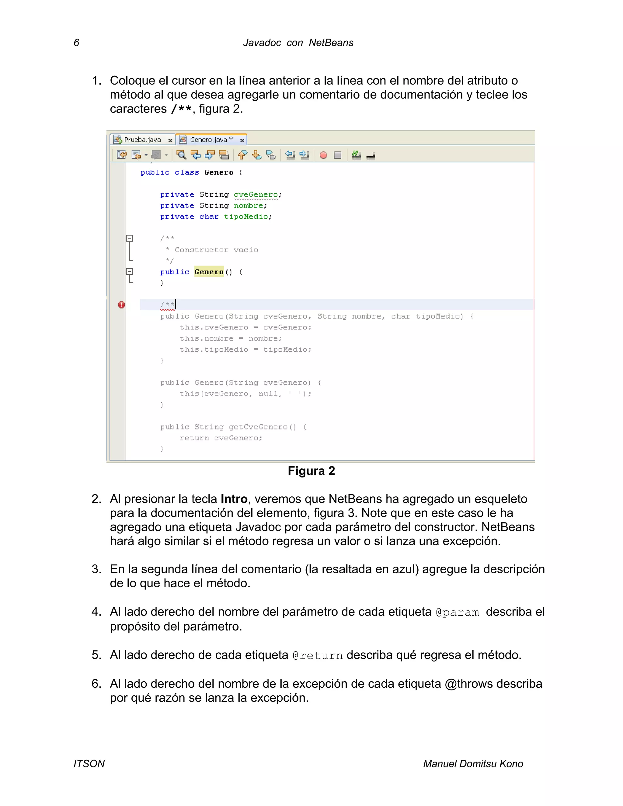 6 Javadoc con NetBeans
ITSON Manuel Domitsu Kono
1. Coloque el cursor en la línea anterior a la línea con el nombre del atributo o
método al que desea agregarle un comentario de documentación y teclee los
caracteres /**, figura 2.
Figura 2
2. Al presionar la tecla Intro, veremos que NetBeans ha agregado un esqueleto
para la documentación del elemento, figura 3. Note que en este caso le ha
agregado una etiqueta Javadoc por cada parámetro del constructor. NetBeans
hará algo similar si el método regresa un valor o si lanza una excepción.
3. En la segunda línea del comentario (la resaltada en azul) agregue la descripción
de lo que hace el método.
4. Al lado derecho del nombre del parámetro de cada etiqueta @param describa el
propósito del parámetro.
5. Al lado derecho de cada etiqueta @return describa qué regresa el método.
6. Al lado derecho del nombre de la excepción de cada etiqueta @throws describa
por qué razón se lanza la excepción.
 