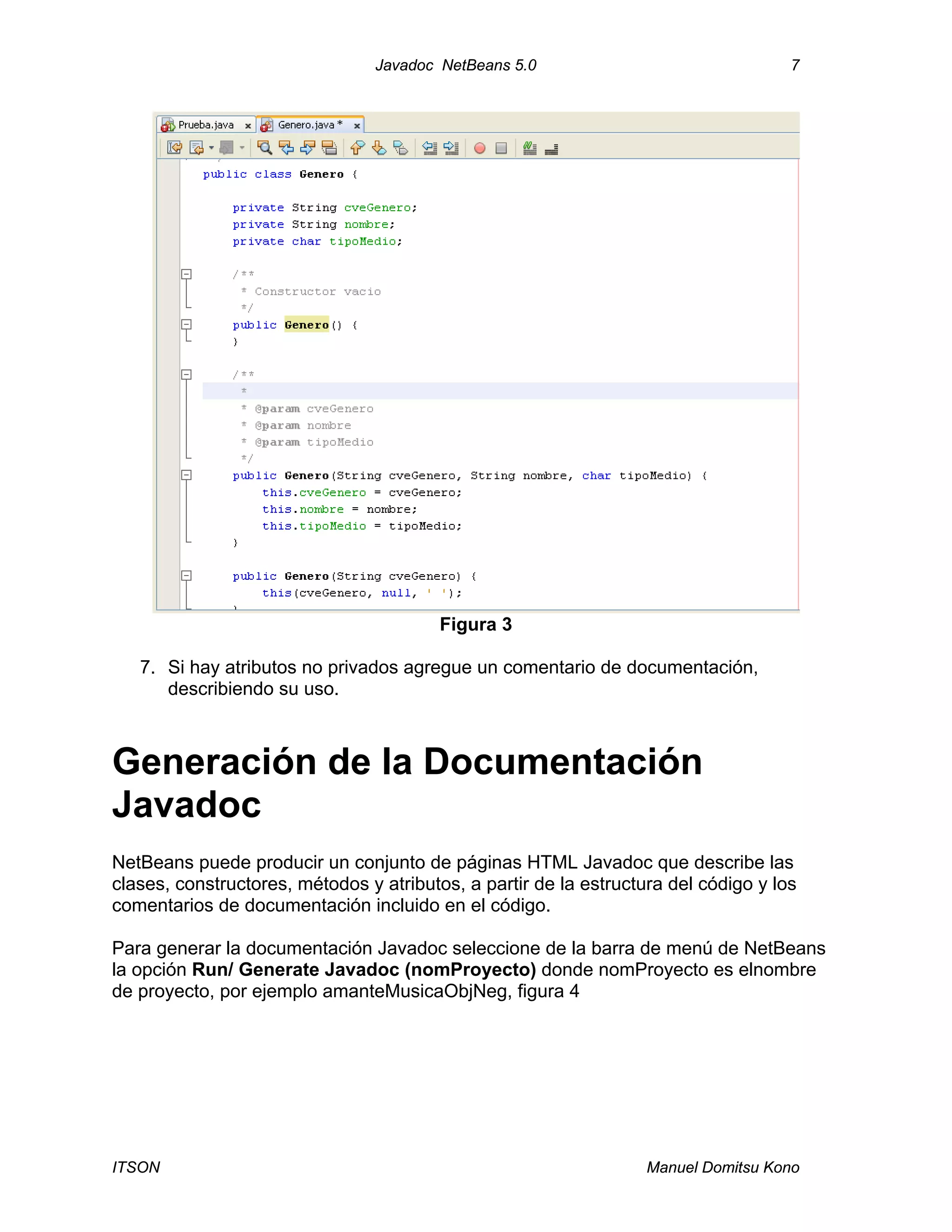 Javadoc NetBeans 5.0 7
ITSON Manuel Domitsu Kono
Figura 3
7. Si hay atributos no privados agregue un comentario de documentación,
describiendo su uso.
Generación de la Documentación
Javadoc
NetBeans puede producir un conjunto de páginas HTML Javadoc que describe las
clases, constructores, métodos y atributos, a partir de la estructura del código y los
comentarios de documentación incluido en el código.
Para generar la documentación Javadoc seleccione de la barra de menú de NetBeans
la opción Run/ Generate Javadoc (nomProyecto) donde nomProyecto es elnombre
de proyecto, por ejemplo amanteMusicaObjNeg, figura 4
 