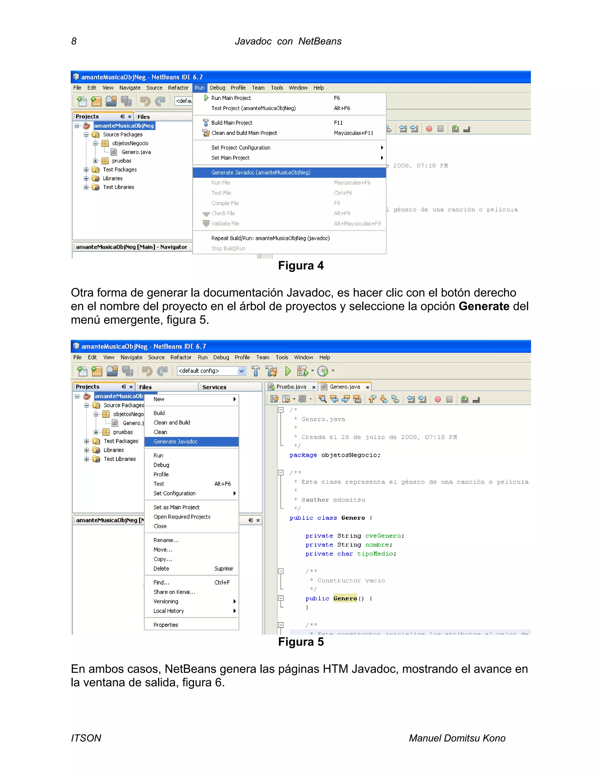 8 Javadoc con NetBeans
ITSON Manuel Domitsu Kono
Figura 4
Otra forma de generar la documentación Javadoc, es hacer clic con el botón derecho
en el nombre del proyecto en el árbol de proyectos y seleccione la opción Generate del
menú emergente, figura 5.
Figura 5
En ambos casos, NetBeans genera las páginas HTM Javadoc, mostrando el avance en
la ventana de salida, figura 6.
 