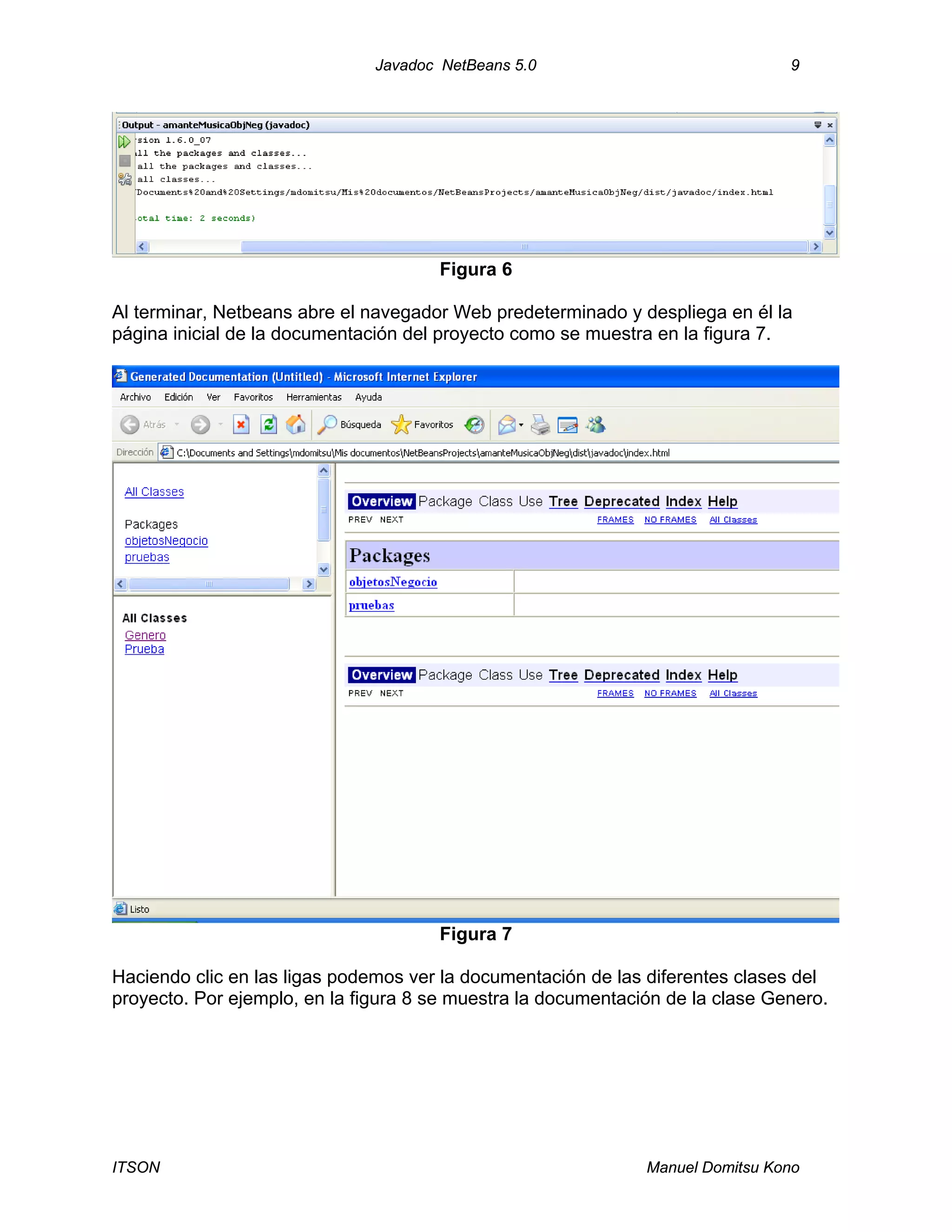 Javadoc NetBeans 5.0 9
ITSON Manuel Domitsu Kono
Figura 6
Al terminar, Netbeans abre el navegador Web predeterminado y despliega en él la
página inicial de la documentación del proyecto como se muestra en la figura 7.
Figura 7
Haciendo clic en las ligas podemos ver la documentación de las diferentes clases del
proyecto. Por ejemplo, en la figura 8 se muestra la documentación de la clase Genero.
 