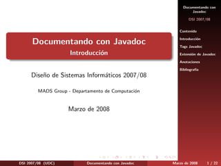 Documentando con
                                                                Javadoc

                                                               DSI 2007/08


                                                          Contenido

                                                          Introducci´n
                                                                    o
      Documentando con Javadoc                            Tags Javadoc
                     Introducci´n
                               o                          Extensi´n de Javadoc
                                                                 o

                                                          Anotaciones

                                                          Bibliograf´
                                                                    ıa
     Dise˜o de Sistemas Inform´ticos 2007/08
         n                    a

         MADS Group - Departamento de Computaci´n
                                               o


                    Marzo de 2008




DSI 2007/08 (UDC)           Documentando con Javadoc   Marzo de 2008     1 / 22
 