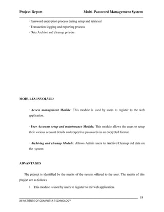 Project Report                    Multi-Password Management System
__________________________________________________________________
       · Password encryption process during setup and retrieval
       · Transaction logging and reporting process
       · Data Archive and cleanup process




MODULES INVOLVED


       · Access management Module: This module is used by users to register to the web
       application.


       · User Accounts setup and maintenance Module: This module allows the users to setup
       their various account details and respective passwords in an encrypted format.


       · Archiving and cleanup Module: Allows Admin users to Archive/Cleanup old data on
       the system



ADVANTAGES


   The project is identified by the merits of the system offered to the user. The merits of this
project are as follows

       1. This module is used by users to register to the web application.


_________________________________________________________________________________ 19
JB INSTITUTE OF COMPUTER TECHNOLOGY
 