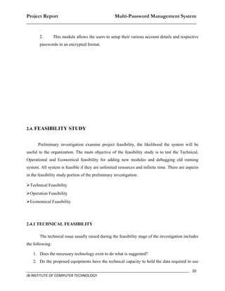 Project Report                    Multi-Password Management System
__________________________________________________________________
       .
       2.        This module allows the users to setup their various account details and respective
       passwords in an encrypted format.




2.4. FEASIBILITY STUDY


      Preliminary investigation examine project feasibility, the likelihood the system will be
useful to the organization. The main objective of the feasibility study is to test the Technical,
Operational and Economical feasibility for adding new modules and debugging old running
system. All system is feasible if they are unlimited resources and infinite time. There are aspects
in the feasibility study portion of the preliminary investigation:

Technical Feasibility
Operation Feasibility
Economical Feasibility




2.4.1 TECHNICAL FEASIBILITY

       The technical issue usually raised during the feasibility stage of the investigation includes
the following:

   1. Does the necessary technology exist to do what is suggested?
   2. Do the proposed equipments have the technical capacity to hold the data required to use

_________________________________________________________________________________ 20
JB INSTITUTE OF COMPUTER TECHNOLOGY
 