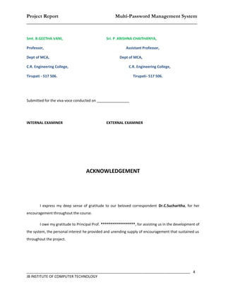 Project Report                    Multi-Password Management System
__________________________________________________________________


Smt. B.GEETHA VANI,                            Sri. P .KRISHNA CHAITHANYA,

Professor,                                                 Assistant Professor,

Dept of MCA,                                           Dept of MCA,

C.R. Engineering College,                                   C.R. Engineering College,

Tirupati - 517 506.                                            Tirupati- 517 506.




Submitted for the viva-voce conducted on ________________




INTERNAL EXAMINER                              EXTERNAL EXAMINER




                                   ACKNOWLEDGEMENT




        I express my deep sense of gratitude to our beloved correspondent Dr.C.Sucharitha, for her
encouragement throughout the course.

        I owe my gratitude to Principal Prof. *****************, for assisting us in the development of
the system, the personal interest he provided and unending supply of encouragement that sustained us
throughout the project.




_________________________________________________________________________________ 4
JB INSTITUTE OF COMPUTER TECHNOLOGY
 