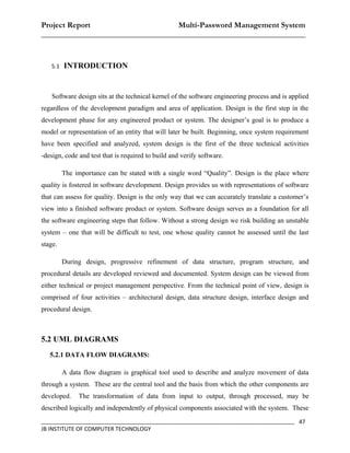 Project Report                    Multi-Password Management System
__________________________________________________________________


   5.1   INTRODUCTION


    Software design sits at the technical kernel of the software engineering process and is applied
regardless of the development paradigm and area of application. Design is the first step in the
development phase for any engineered product or system. The designer’s goal is to produce a
model or representation of an entity that will later be built. Beginning, once system requirement
have been specified and analyzed, system design is the first of the three technical activities
-design, code and test that is required to build and verify software.

         The importance can be stated with a single word “Quality”. Design is the place where
quality is fostered in software development. Design provides us with representations of software
that can assess for quality. Design is the only way that we can accurately translate a customer’s
view into a finished software product or system. Software design serves as a foundation for all
the software engineering steps that follow. Without a strong design we risk building an unstable
system – one that will be difficult to test, one whose quality cannot be assessed until the last
stage.

         During design, progressive refinement of data structure, program structure, and
procedural details are developed reviewed and documented. System design can be viewed from
either technical or project management perspective. From the technical point of view, design is
comprised of four activities – architectural design, data structure design, interface design and
procedural design.



5.2 UML DIAGRAMS
   5.2.1 DATA FLOW DIAGRAMS:

         A data flow diagram is graphical tool used to describe and analyze movement of data
through a system. These are the central tool and the basis from which the other components are
developed.    The transformation of data from input to output, through processed, may be
described logically and independently of physical components associated with the system. These
_________________________________________________________________________________ 47
JB INSTITUTE OF COMPUTER TECHNOLOGY
 