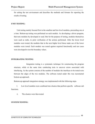 Project Report                    Multi-Password Management System
__________________________________________________________________
   for setting the test environment and describes the methods and formats for reporting the
   results of testing.



UNIT TESTING:


       Unit testing mainly focused first in the smallest and low level modules, proceeding one at
   a time. Bottom-up testing was performed on each module. As developing a driver program,
   that tests modules by developed or used. But for the purpose of testing, modules themselves
   were used as stubs, to print verification of the actions performed. After the lower level
   modules were tested, the modules that in the next higher level those make use of the lower
   modules were tested. Each module was tested against required functionally and test cases
   were developed to test the boundary values.




INTEGRATING TESTING

                     Integration testing is a systematic technique for constructing the program
   structure, while at the same time conducting tests to uncover errors associated with
   interfacing. As the system consists of the number of modules the interfaces to be tested were
   between the edges of the two modules. The software tested under this was incremental
   bottom-up approach.

   Bottom-up approach integration strategy was implemented with the following steps.

       1.    Low level modules were combined into clusters that perform specific software sub
functions.

       2.     The clusters were then tested.



SYSTEM TESTING:




_________________________________________________________________________________ 68
JB INSTITUTE OF COMPUTER TECHNOLOGY
 