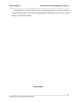 Project Report                    Multi-Password Management System
__________________________________________________________________
      System testing is a series of different tests whose primary purpose is to fully exercise the
   computer-based system. It also tests to find discrepancies between the system and its original
   objective, current specifications.




                                        LOGINFORM




_________________________________________________________________________________ 69
JB INSTITUTE OF COMPUTER TECHNOLOGY
 