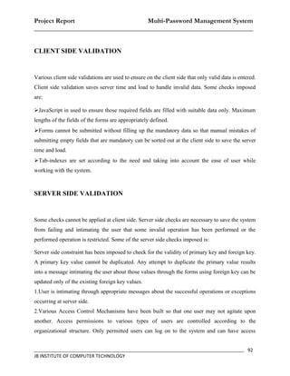 Project Report                    Multi-Password Management System
__________________________________________________________________


CLIENT SIDE VALIDATION


Various client side validations are used to ensure on the client side that only valid data is entered.
Client side validation saves server time and load to handle invalid data. Some checks imposed
are:

JavaScript in used to ensure those required fields are filled with suitable data only. Maximum
lengths of the fields of the forms are appropriately defined.
Forms cannot be submitted without filling up the mandatory data so that manual mistakes of
submitting empty fields that are mandatory can be sorted out at the client side to save the server
time and load.
Tab-indexes are set according to the need and taking into account the ease of user while
working with the system.



SERVER SIDE VALIDATION


Some checks cannot be applied at client side. Server side checks are necessary to save the system
from failing and intimating the user that some invalid operation has been performed or the
performed operation is restricted. Some of the server side checks imposed is:

Server side constraint has been imposed to check for the validity of primary key and foreign key.
A primary key value cannot be duplicated. Any attempt to duplicate the primary value results
into a message intimating the user about those values through the forms using foreign key can be
updated only of the existing foreign key values.
1.User is intimating through appropriate messages about the successful operations or exceptions
occurring at server side.
2.Various Access Control Mechanisms have been built so that one user may not agitate upon
another. Access permissions to various types of users are controlled according to the
organizational structure. Only permitted users can log on to the system and can have access


_________________________________________________________________________________ 92
JB INSTITUTE OF COMPUTER TECHNOLOGY
 