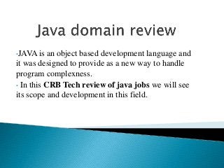 •JAVA is an object based development language and
it was designed to provide as a new way to handle
program complexness.
• In this CRB Tech review of java jobs we will see
its scope and development in this field.
 