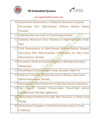 www.pgembeddedsystems.com
10. Experimental Demonstration of Datacenter Resources Integrated
Provisioning Over Multi-Domain Software Defined Optical
Networks
11. Exploiting Rate less Codes in Cloud Storage Systems
12. Exploring Data-Level Error Tolerance in High-Performance Solid-
State
13. Field Demonstration of Multi-Domain Software-Defined Transport
Networking With Multi-Controller Collaboration for Data Center
Interconnection [Invited]
14. Governance Model for Cloud Computing in Building Information
Management
15. Ground-Based Cloud Detection Using Automatic Graph Cut
16. Hardware Virtualized Flexible Network for Wireless Data-Center
Optical Interconnects [Invited]
17. Heterogeneous Cloud Framework for Big Data Genome Sequencing
18. Hire Some-II: Towards Privacy-Aware Cross-Cloud Service
Compositionfor Big Data Applications
19. Identity-Based Distributed Provable Data Possession in Multi-Cloud
Storage
20. Identity-based Encryption with Outsourced Revocation in Cloud
Computing
 