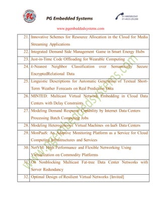 www.pgembeddedsystems.com
21. Innovative Schemes for Resource Allocation in the Cloud for Media
Streaming Applications
22. Integrated Demand Side Management Game in Smart Energy Hubs
23. Just-in-Time Code Offloading for Wearable Computing
24. k-Nearest Neighbor Classification over Semantically Secure
EncryptedRelational Data
25. Linguistic Descriptions for Automatic Generation of Textual Short-
Term Weather Forecasts on Real Prediction Data
26. MINTED: Multicast Virtual Network Embedding in Cloud Data
Centers with Delay Constraints
27. Modeling Demand Response Capability by Internet Data Centers
Processing Batch Computing Jobs
28. Modeling Heterogeneous Virtual Machines on IaaS Data Centers
29. MonPaaS: An Adaptive Monitoring Platform as a Service for Cloud
Computing Infrastructures and Services
30. NetVM: High Performance and Flexible Networking Using
Virtualization on Commodity Platforms
31. On Nonblocking Multicast Fat-tree Data Center Networks with
Server Redundancy
32. Optimal Design of Resilient Virtual Networks [Invited]
 