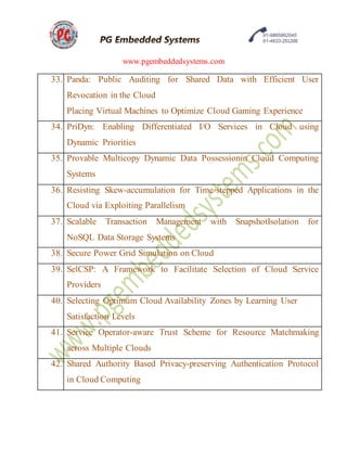 www.pgembeddedsystems.com
33. Panda: Public Auditing for Shared Data with Efficient User
Revocation in the Cloud
Placing Virtual Machines to Optimize Cloud Gaming Experience
34. PriDyn: Enabling Differentiated I/O Services in Cloud using
Dynamic Priorities
35. Provable Multicopy Dynamic Data Possessionin Cloud Computing
Systems
36. Resisting Skew-accumulation for Time-stepped Applications in the
Cloud via Exploiting Parallelism
37. Scalable Transaction Management with SnapshotIsolation for
NoSQL Data Storage Systems
38. Secure Power Grid Simulation on Cloud
39. SelCSP: A Framework to Facilitate Selection of Cloud Service
Providers
40. Selecting Optimum Cloud Availability Zones by Learning User
Satisfaction Levels
41. Service Operator-aware Trust Scheme for Resource Matchmaking
across Multiple Clouds
42. Shared Authority Based Privacy-preserving Authentication Protocol
in Cloud Computing
 