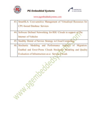 www.pgembeddedsystems.com
43. SmartSLA: Cost-sensitive Management of Virtualized Resources for
CPU-bound Database Services
44. Software Defined Networking for RSU Clouds in support of The
Internet of Vehicles
45. Stealthy Denial of Service Strategy in Cloud Computing
46. Stochastic Modeling and Performance Analysis of Migration-
Enabled and Error-Prone Clouds Stochastic Modeling and Quality
Evaluation of Infrastructure-as-a- Service Clouds
 