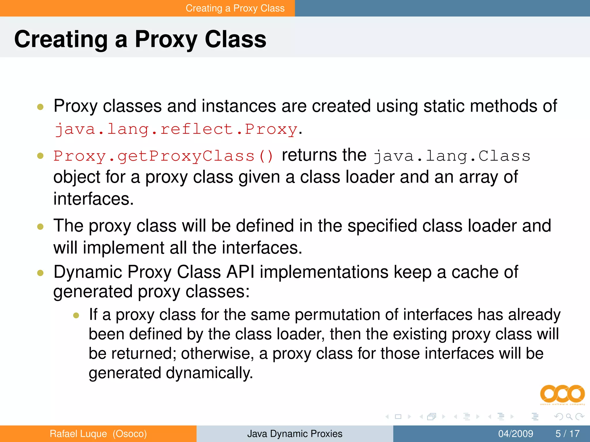 Creating a Proxy Class


Creating a Proxy Class

 • Proxy classes and instances are created using static methods of
   java.lang.reflect.Proxy.
 • Proxy.getProxyClass() returns the java.lang.Class
   object for a proxy class given a class loader and an array of
   interfaces.
 • The proxy class will be deﬁned in the speciﬁed class loader and
   will implement all the interfaces.
 • Dynamic Proxy Class API implementations keep a cache of
   generated proxy classes:
       • If a proxy class for the same permutation of interfaces has already
           been deﬁned by the class loader, then the existing proxy class will
           be returned; otherwise, a proxy class for those interfaces will be
           generated dynamically.


   Rafael Luque (Osoco)                Java Dynamic Proxies          04/2009   5 / 17
 