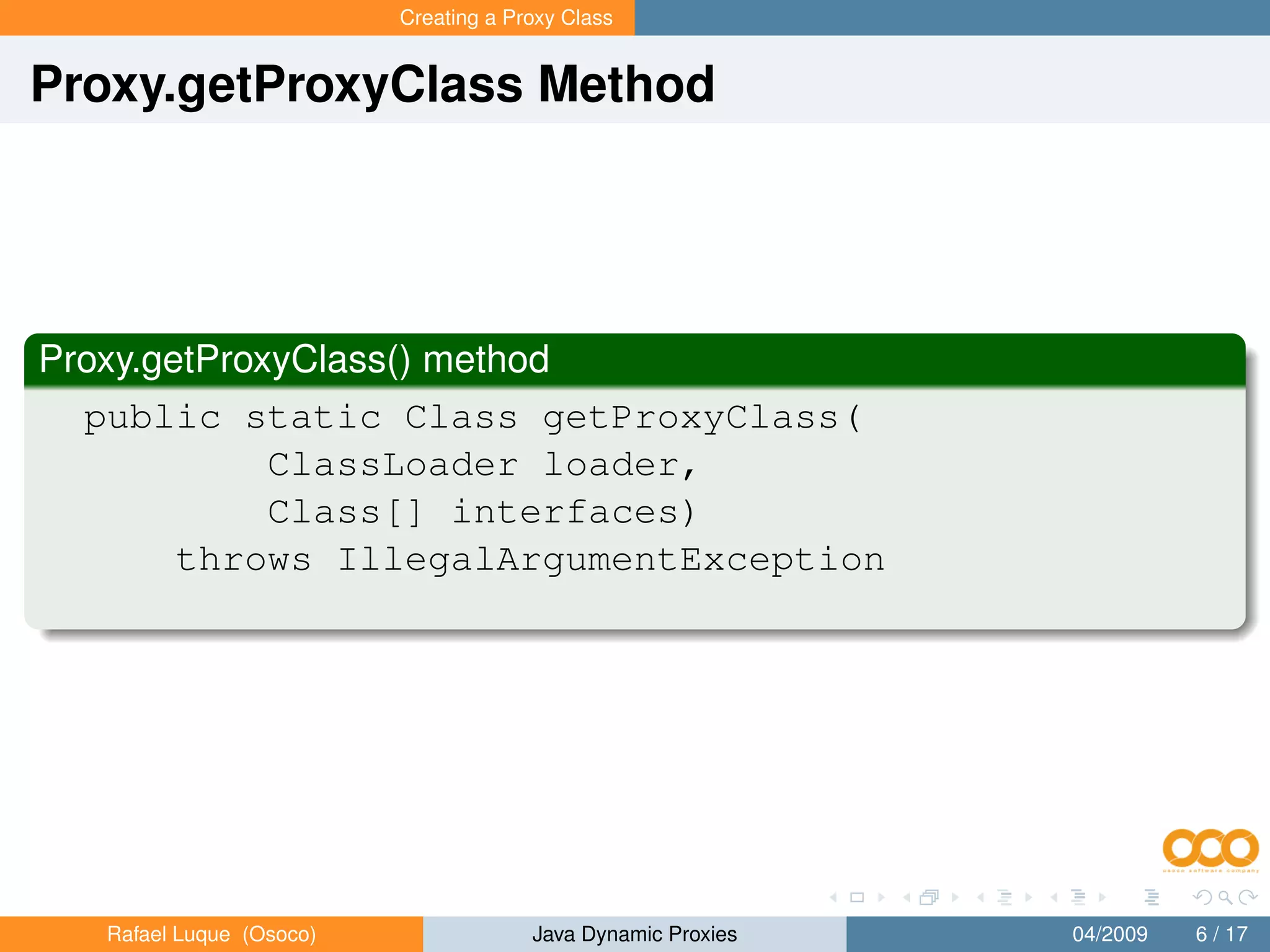 Creating a Proxy Class


Proxy.getProxyClass Method




Proxy.getProxyClass() method
  public static Class getProxyClass(
             ClassLoader loader,
             Class[] interfaces)
        throws IllegalArgumentException




   Rafael Luque (Osoco)                Java Dynamic Proxies   04/2009   6 / 17
 
