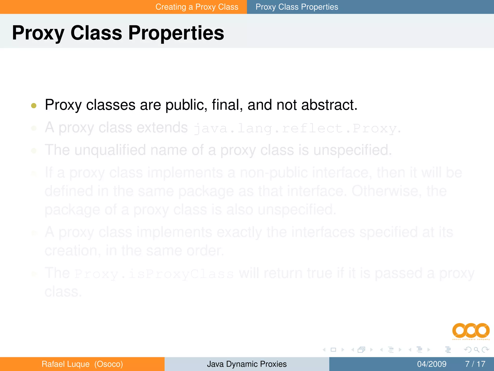 Creating a Proxy Class   Proxy Class Properties


Proxy Class Properties


 • Proxy classes are public, ﬁnal, and not abstract.
 • A proxy class extends java.lang.reflect.Proxy.
 • The unqualiﬁed name of a proxy class is unspeciﬁed.
 • If a proxy class implements a non-public interface, then it will be
   deﬁned in the same package as that interface. Otherwise, the
   package of a proxy class is also unspeciﬁed.
 • A proxy class implements exactly the interfaces speciﬁed at its
   creation, in the same order.
 • The Proxy.isProxyClass will return true if it is passed a proxy
   class.



   Rafael Luque (Osoco)                Java Dynamic Proxies                 04/2009   7 / 17
 