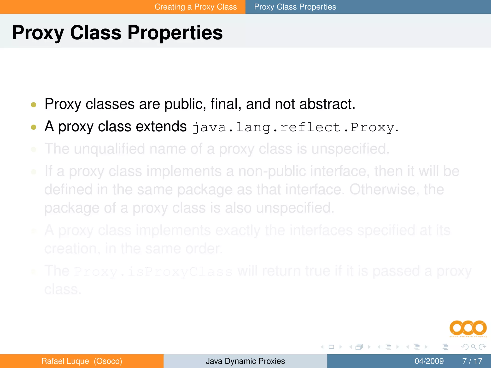 Creating a Proxy Class   Proxy Class Properties


Proxy Class Properties


 • Proxy classes are public, ﬁnal, and not abstract.
 • A proxy class extends java.lang.reflect.Proxy.
 • The unqualiﬁed name of a proxy class is unspeciﬁed.
 • If a proxy class implements a non-public interface, then it will be
   deﬁned in the same package as that interface. Otherwise, the
   package of a proxy class is also unspeciﬁed.
 • A proxy class implements exactly the interfaces speciﬁed at its
   creation, in the same order.
 • The Proxy.isProxyClass will return true if it is passed a proxy
   class.



   Rafael Luque (Osoco)                Java Dynamic Proxies                 04/2009   7 / 17
 
