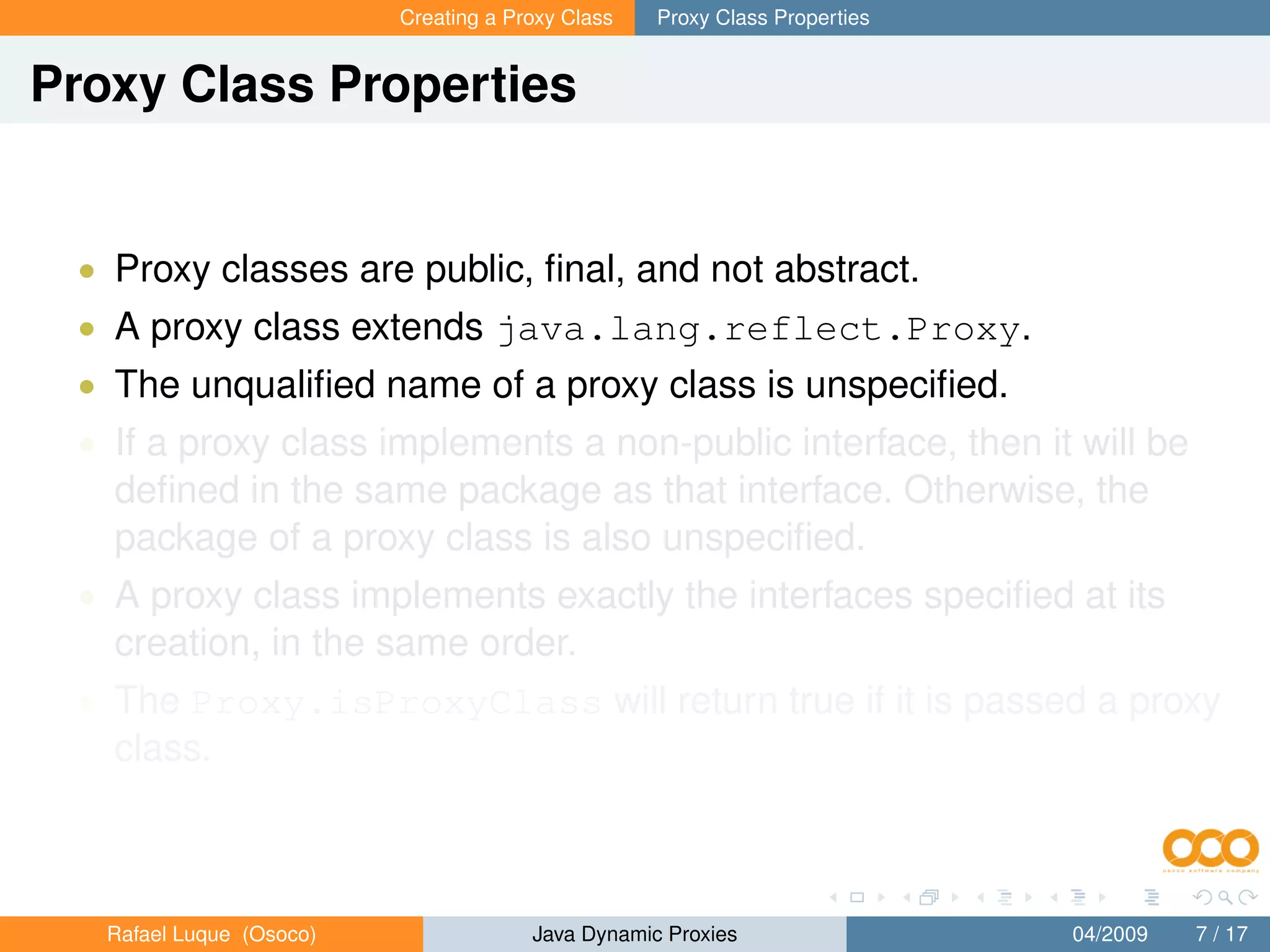 Creating a Proxy Class   Proxy Class Properties


Proxy Class Properties


 • Proxy classes are public, ﬁnal, and not abstract.
 • A proxy class extends java.lang.reflect.Proxy.
 • The unqualiﬁed name of a proxy class is unspeciﬁed.
 • If a proxy class implements a non-public interface, then it will be
   deﬁned in the same package as that interface. Otherwise, the
   package of a proxy class is also unspeciﬁed.
 • A proxy class implements exactly the interfaces speciﬁed at its
   creation, in the same order.
 • The Proxy.isProxyClass will return true if it is passed a proxy
   class.



   Rafael Luque (Osoco)                Java Dynamic Proxies                 04/2009   7 / 17
 