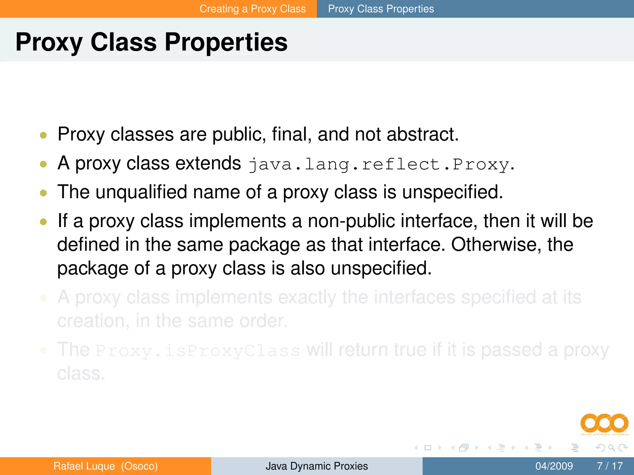 Creating a Proxy Class   Proxy Class Properties


Proxy Class Properties


 • Proxy classes are public, ﬁnal, and not abstract.
 • A proxy class extends java.lang.reflect.Proxy.
 • The unqualiﬁed name of a proxy class is unspeciﬁed.
 • If a proxy class implements a non-public interface, then it will be
   deﬁned in the same package as that interface. Otherwise, the
   package of a proxy class is also unspeciﬁed.
 • A proxy class implements exactly the interfaces speciﬁed at its
   creation, in the same order.
 • The Proxy.isProxyClass will return true if it is passed a proxy
   class.



   Rafael Luque (Osoco)                Java Dynamic Proxies                 04/2009   7 / 17
 