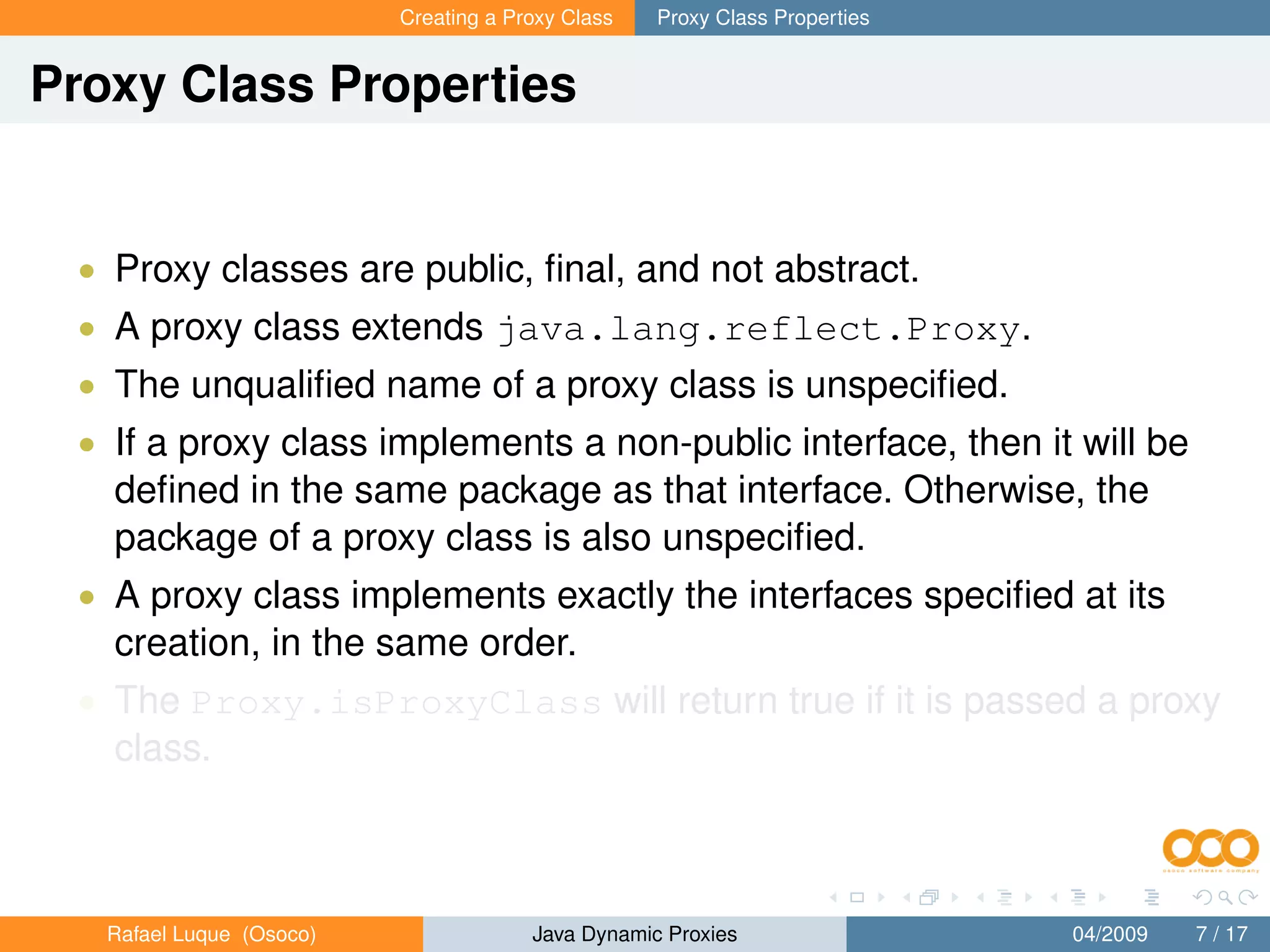 Creating a Proxy Class   Proxy Class Properties


Proxy Class Properties


 • Proxy classes are public, ﬁnal, and not abstract.
 • A proxy class extends java.lang.reflect.Proxy.
 • The unqualiﬁed name of a proxy class is unspeciﬁed.
 • If a proxy class implements a non-public interface, then it will be
   deﬁned in the same package as that interface. Otherwise, the
   package of a proxy class is also unspeciﬁed.
 • A proxy class implements exactly the interfaces speciﬁed at its
   creation, in the same order.
 • The Proxy.isProxyClass will return true if it is passed a proxy
   class.



   Rafael Luque (Osoco)                Java Dynamic Proxies                 04/2009   7 / 17
 