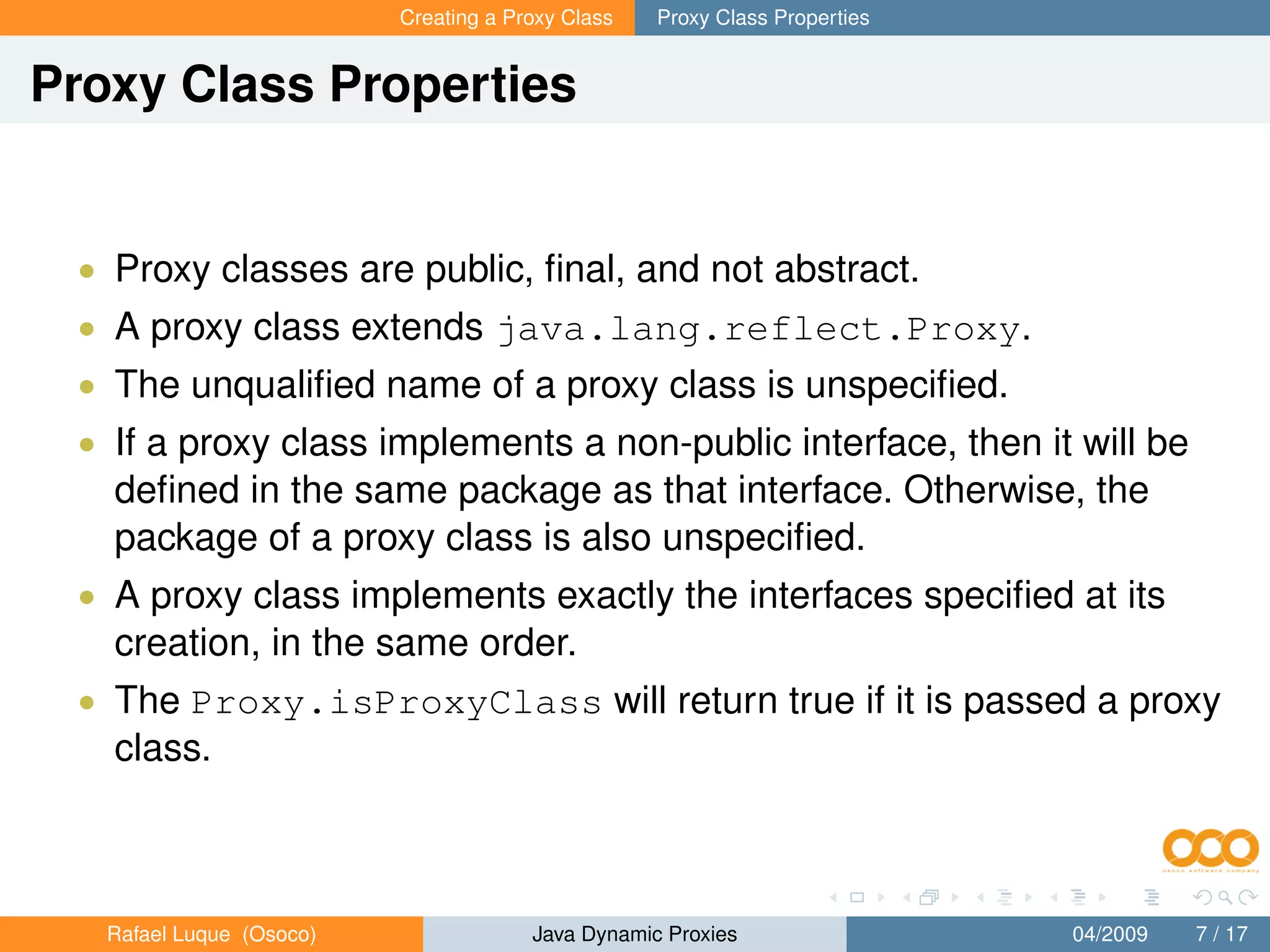 Creating a Proxy Class   Proxy Class Properties


Proxy Class Properties


 • Proxy classes are public, ﬁnal, and not abstract.
 • A proxy class extends java.lang.reflect.Proxy.
 • The unqualiﬁed name of a proxy class is unspeciﬁed.
 • If a proxy class implements a non-public interface, then it will be
   deﬁned in the same package as that interface. Otherwise, the
   package of a proxy class is also unspeciﬁed.
 • A proxy class implements exactly the interfaces speciﬁed at its
   creation, in the same order.
 • The Proxy.isProxyClass will return true if it is passed a proxy
   class.



   Rafael Luque (Osoco)                Java Dynamic Proxies                 04/2009   7 / 17
 