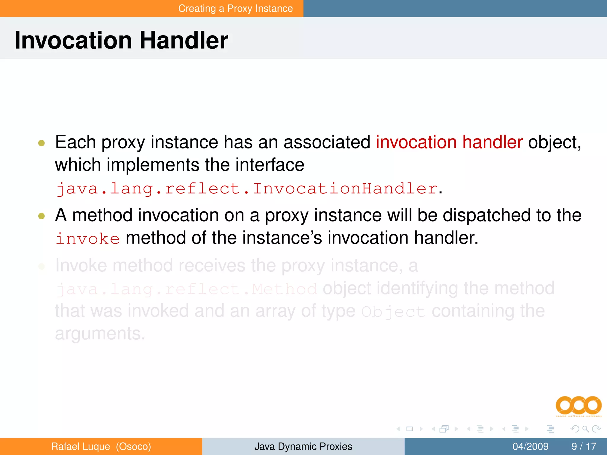 Creating a Proxy Instance


Invocation Handler



 • Each proxy instance has an associated invocation handler object,
   which implements the interface
   java.lang.reflect.InvocationHandler.
 • A method invocation on a proxy instance will be dispatched to the
   invoke method of the instance’s invocation handler.
 • Invoke method receives the proxy instance, a
   java.lang.reflect.Method object identifying the method
   that was invoked and an array of type Object containing the
   arguments.




   Rafael Luque (Osoco)                   Java Dynamic Proxies   04/2009   9 / 17
 