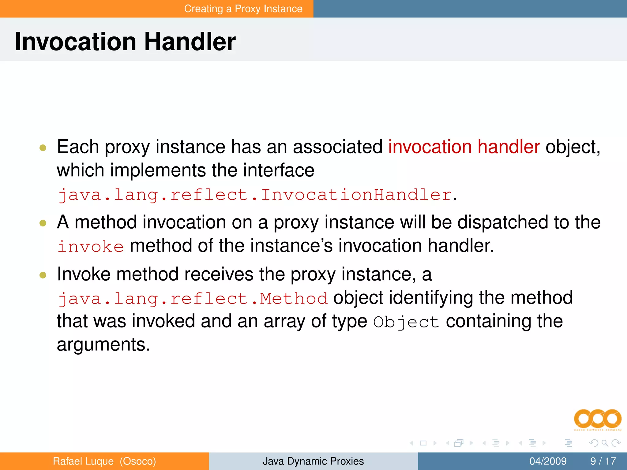 Creating a Proxy Instance


Invocation Handler



 • Each proxy instance has an associated invocation handler object,
   which implements the interface
   java.lang.reflect.InvocationHandler.
 • A method invocation on a proxy instance will be dispatched to the
   invoke method of the instance’s invocation handler.
 • Invoke method receives the proxy instance, a
   java.lang.reflect.Method object identifying the method
   that was invoked and an array of type Object containing the
   arguments.




   Rafael Luque (Osoco)                   Java Dynamic Proxies   04/2009   9 / 17
 