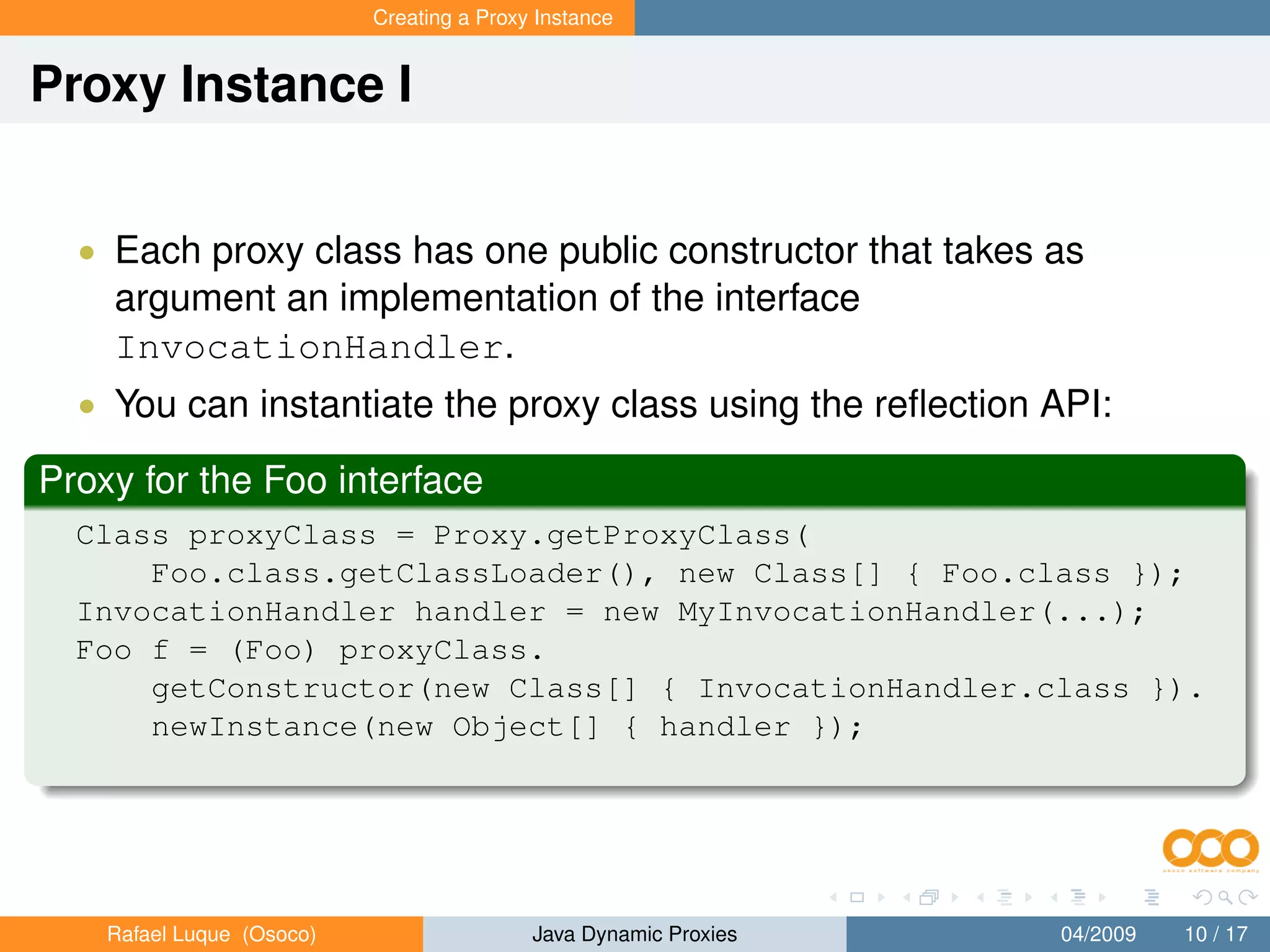 Creating a Proxy Instance


Proxy Instance I


  • Each proxy class has one public constructor that takes as
    argument an implementation of the interface
    InvocationHandler.
  • You can instantiate the proxy class using the reﬂection API:

Proxy for the Foo interface
  Class proxyClass = Proxy.getProxyClass(
      Foo.class.getClassLoader(), new Class[] { Foo.class });
  InvocationHandler handler = new MyInvocationHandler(...);
  Foo f = (Foo) proxyClass.
      getConstructor(new Class[] { InvocationHandler.class }).
      newInstance(new Object[] { handler });




    Rafael Luque (Osoco)                   Java Dynamic Proxies   04/2009   10 / 17
 