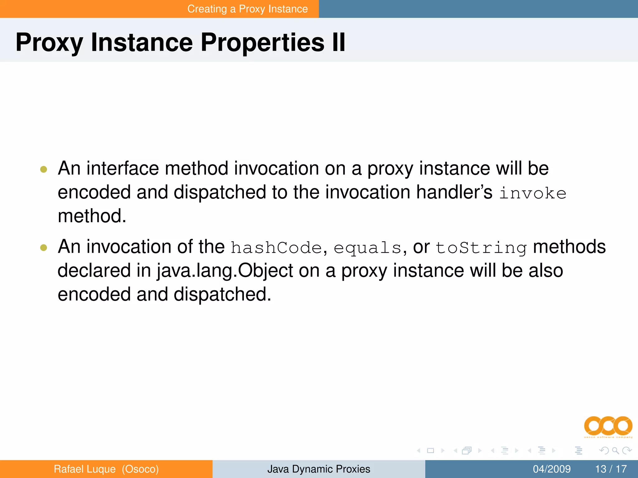 Creating a Proxy Instance


Proxy Instance Properties II



  • An interface method invocation on a proxy instance will be
    encoded and dispatched to the invocation handler’s invoke
    method.
  • An invocation of the hashCode, equals, or toString methods
    declared in java.lang.Object on a proxy instance will be also
    encoded and dispatched.




   Rafael Luque (Osoco)                   Java Dynamic Proxies   04/2009   13 / 17
 