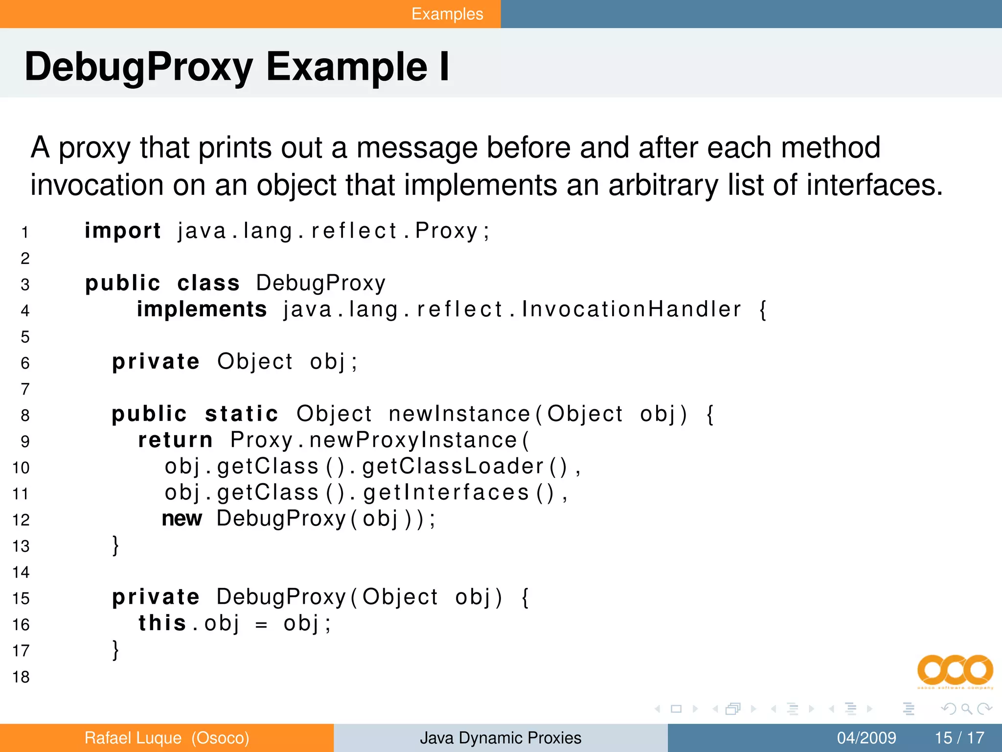 Examples


 DebugProxy Example I
     A proxy that prints out a message before and after each method
     invocation on an object that implements an arbitrary list of interfaces.
1        import j a v a . l a n g . r e f l e c t . Proxy ;
2
3        public class DebugProxy
4            implements j a v a . l a n g . r e f l e c t . I n v o c a t i o n H a n d l e r {
5
6           private Object obj ;
7
8           public s t a t i c O b j e c t newInstance ( O b j e c t o b j ) {
9             r e t u r n Proxy . newProxyInstance (
10                o b j . g e t C l a s s ( ) . getClassLoader ( ) ,
11                obj . getClass ( ) . g e t I n t e r f a c e s ( ) ,
12               new DebugProxy ( o b j ) ) ;
13          }
14
15          p r i v a t e DebugProxy ( O b j e c t o b j ) {
16              this . obj = obj ;
17          }
18


         Rafael Luque (Osoco)                      Java Dynamic Proxies                           04/2009   15 / 17
 