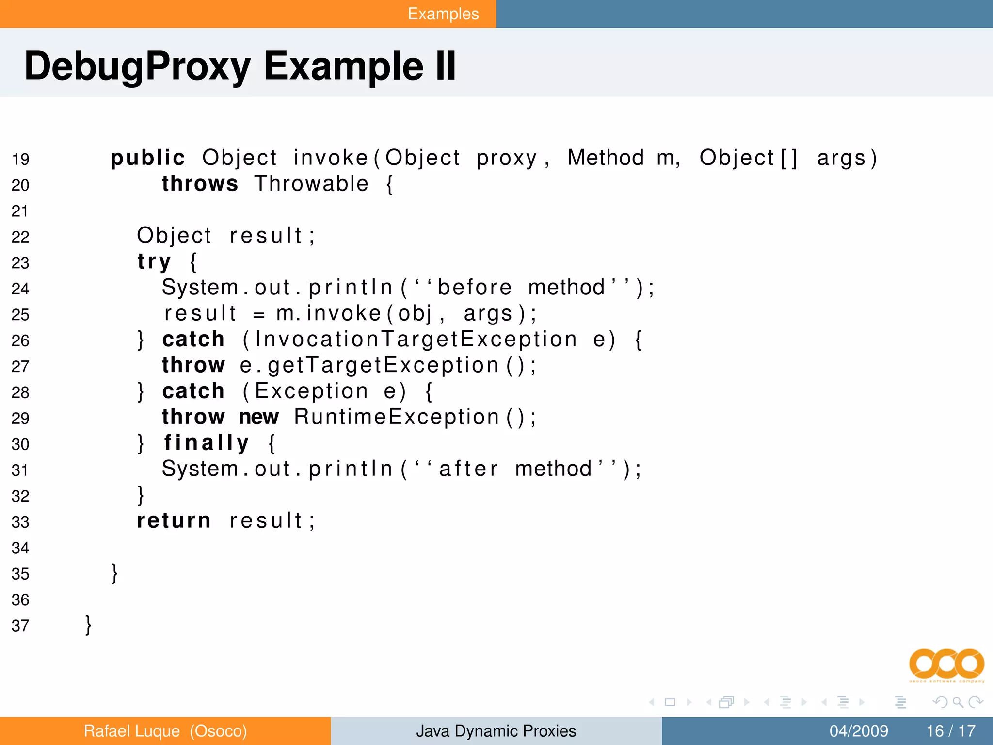Examples


 DebugProxy Example II

19       public O b j e c t i n v o k e ( O b j e c t proxy , Method m, O b j e c t [ ] args )
20           throws Throwable {
21
22           Object r e s u l t ;
23           try {
24             System . o u t . p r i n t l n ( ‘ ‘ b e f o r e method ’ ’ ) ;
25             r e s u l t = m. i n v o k e ( obj , args ) ;
26           } catch ( I n v o c a t i o n T a r g e t E x c e p t i o n e ) {
27             throw e . g e t T a r g e t E x c e p t i o n ( ) ;
28           } catch ( E x c e p t i o n e ) {
29             throw new RuntimeException ( ) ;
30           } finally {
31             System . o u t . p r i n t l n ( ‘ ‘ a f t e r method ’ ’ ) ;
32           }
33           return r e s u l t ;
34
35       }
36
37   }



     Rafael Luque (Osoco)                       Java Dynamic Proxies                    04/2009   16 / 17
 