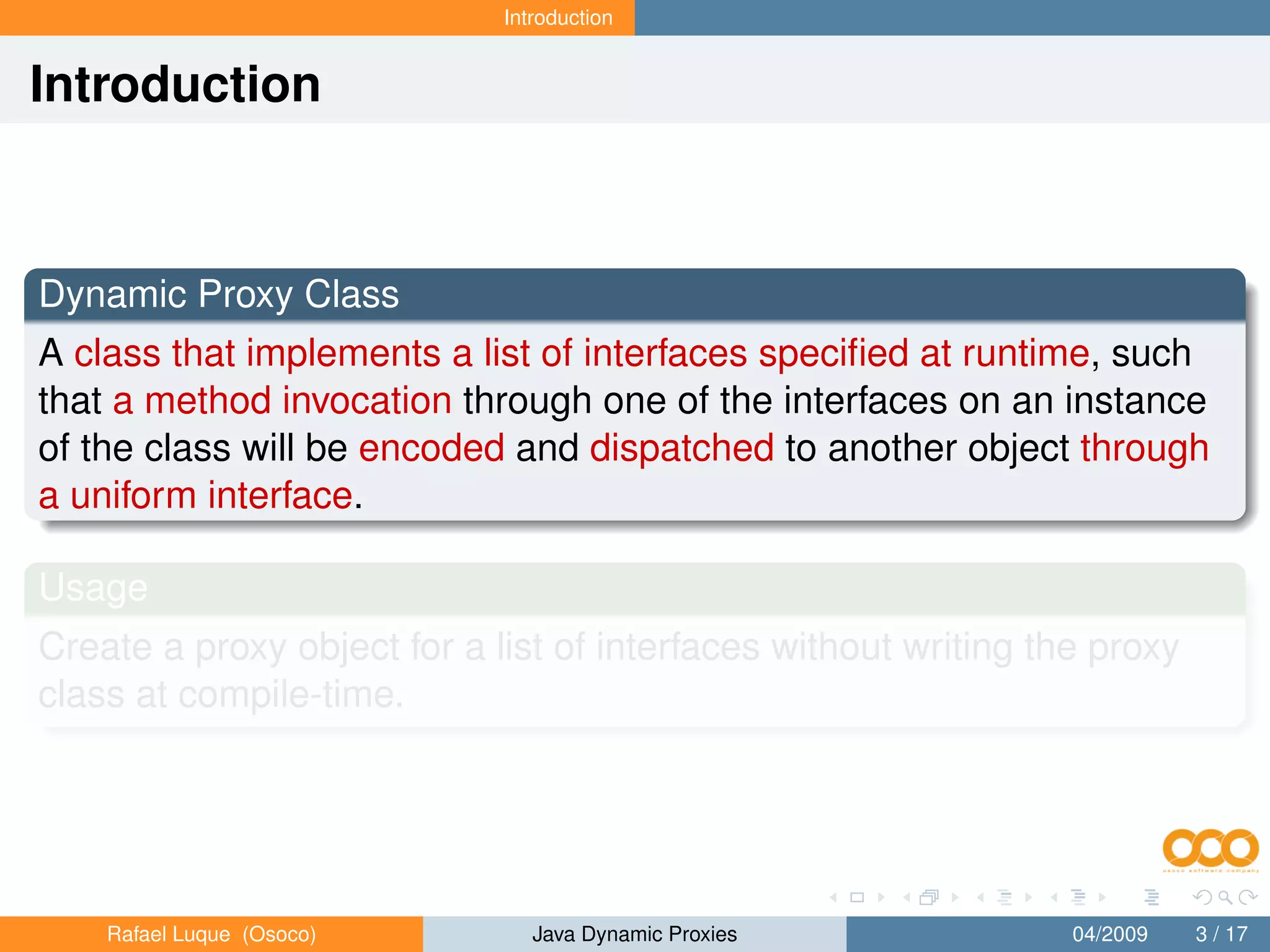 Introduction


Introduction



Dynamic Proxy Class
A class that implements a list of interfaces speciﬁed at runtime, such
that a method invocation through one of the interfaces on an instance
of the class will be encoded and dispatched to another object through
a uniform interface.

Usage
Create a proxy object for a list of interfaces without writing the proxy
class at compile-time.




    Rafael Luque (Osoco)        Java Dynamic Proxies             04/2009   3 / 17
 