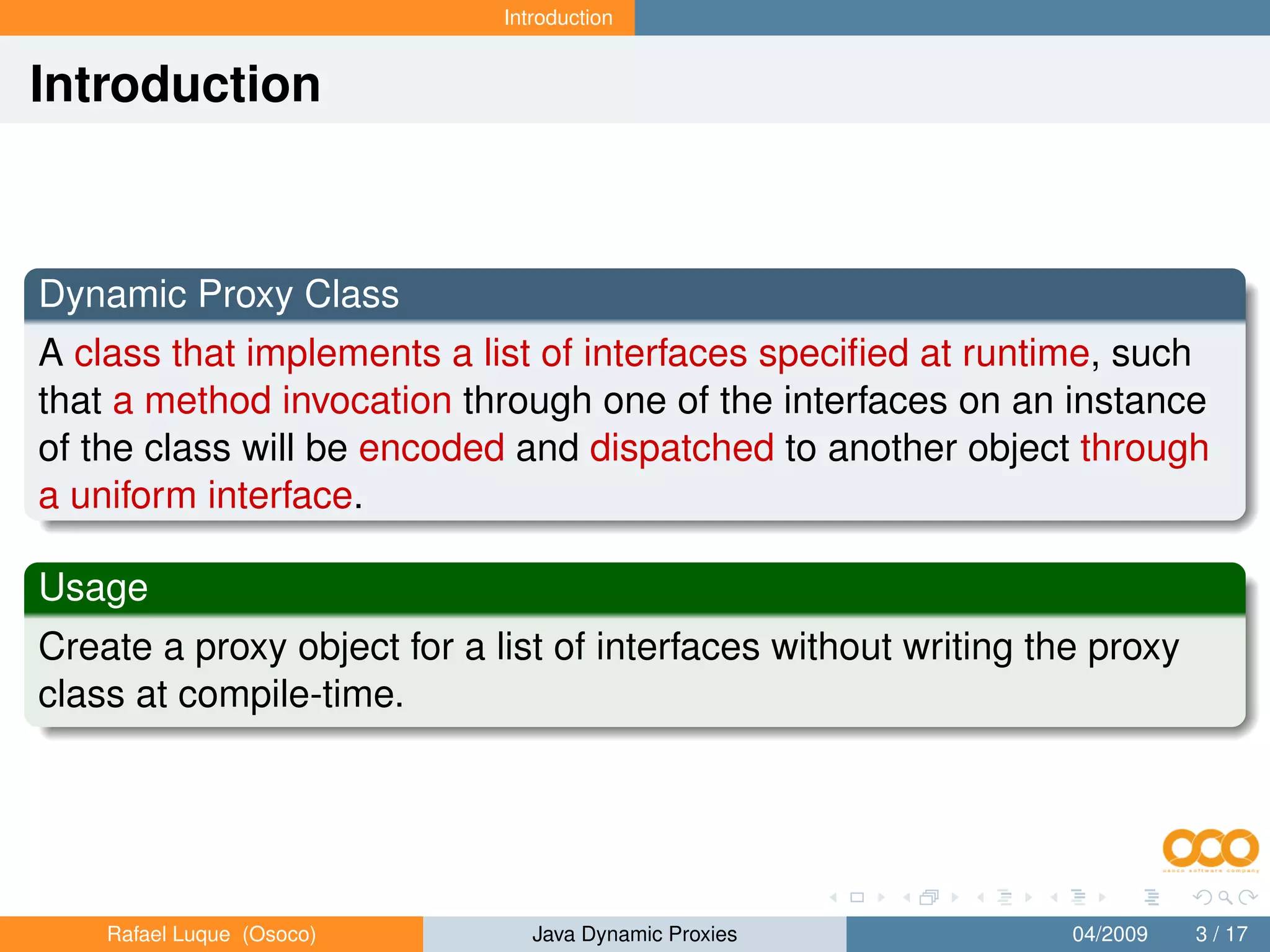 Introduction


Introduction



Dynamic Proxy Class
A class that implements a list of interfaces speciﬁed at runtime, such
that a method invocation through one of the interfaces on an instance
of the class will be encoded and dispatched to another object through
a uniform interface.

Usage
Create a proxy object for a list of interfaces without writing the proxy
class at compile-time.




    Rafael Luque (Osoco)        Java Dynamic Proxies             04/2009   3 / 17
 