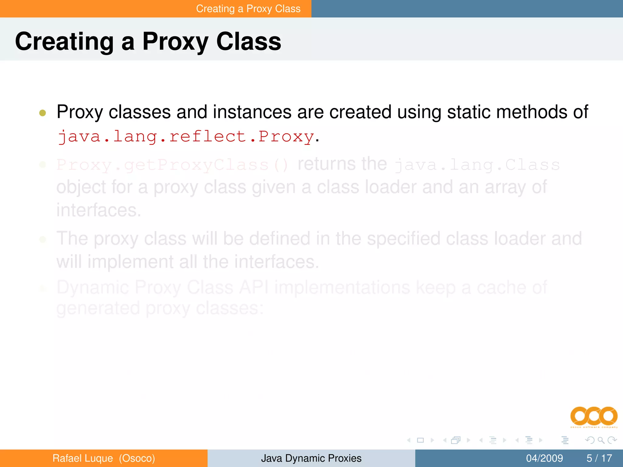 Creating a Proxy Class


Creating a Proxy Class

 • Proxy classes and instances are created using static methods of
   java.lang.reflect.Proxy.
 • Proxy.getProxyClass() returns the java.lang.Class
   object for a proxy class given a class loader and an array of
   interfaces.
 • The proxy class will be deﬁned in the speciﬁed class loader and
   will implement all the interfaces.
 • Dynamic Proxy Class API implementations keep a cache of
   generated proxy classes:
       • If a proxy class for the same permutation of interfaces has already
           been deﬁned by the class loader, then the existing proxy class will
           be returned; otherwise, a proxy class for those interfaces will be
           generated dynamically.


   Rafael Luque (Osoco)                Java Dynamic Proxies          04/2009   5 / 17
 