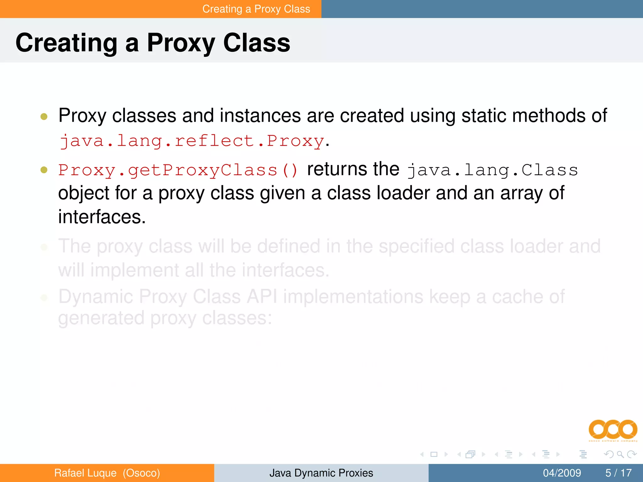 Creating a Proxy Class


Creating a Proxy Class

 • Proxy classes and instances are created using static methods of
   java.lang.reflect.Proxy.
 • Proxy.getProxyClass() returns the java.lang.Class
   object for a proxy class given a class loader and an array of
   interfaces.
 • The proxy class will be deﬁned in the speciﬁed class loader and
   will implement all the interfaces.
 • Dynamic Proxy Class API implementations keep a cache of
   generated proxy classes:
       • If a proxy class for the same permutation of interfaces has already
           been deﬁned by the class loader, then the existing proxy class will
           be returned; otherwise, a proxy class for those interfaces will be
           generated dynamically.


   Rafael Luque (Osoco)                Java Dynamic Proxies          04/2009   5 / 17
 