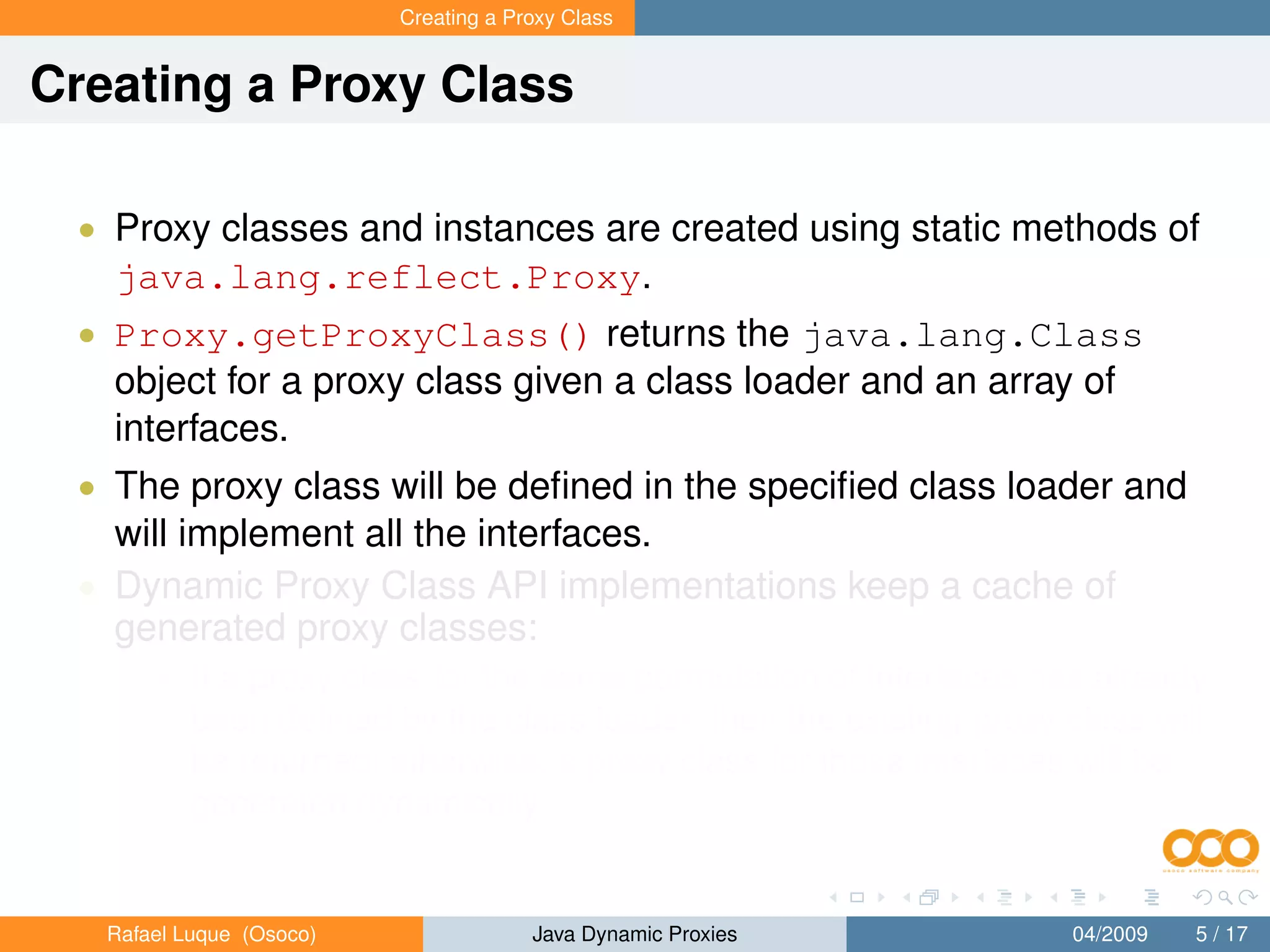 Creating a Proxy Class


Creating a Proxy Class

 • Proxy classes and instances are created using static methods of
   java.lang.reflect.Proxy.
 • Proxy.getProxyClass() returns the java.lang.Class
   object for a proxy class given a class loader and an array of
   interfaces.
 • The proxy class will be deﬁned in the speciﬁed class loader and
   will implement all the interfaces.
 • Dynamic Proxy Class API implementations keep a cache of
   generated proxy classes:
       • If a proxy class for the same permutation of interfaces has already
           been deﬁned by the class loader, then the existing proxy class will
           be returned; otherwise, a proxy class for those interfaces will be
           generated dynamically.


   Rafael Luque (Osoco)                Java Dynamic Proxies          04/2009   5 / 17
 