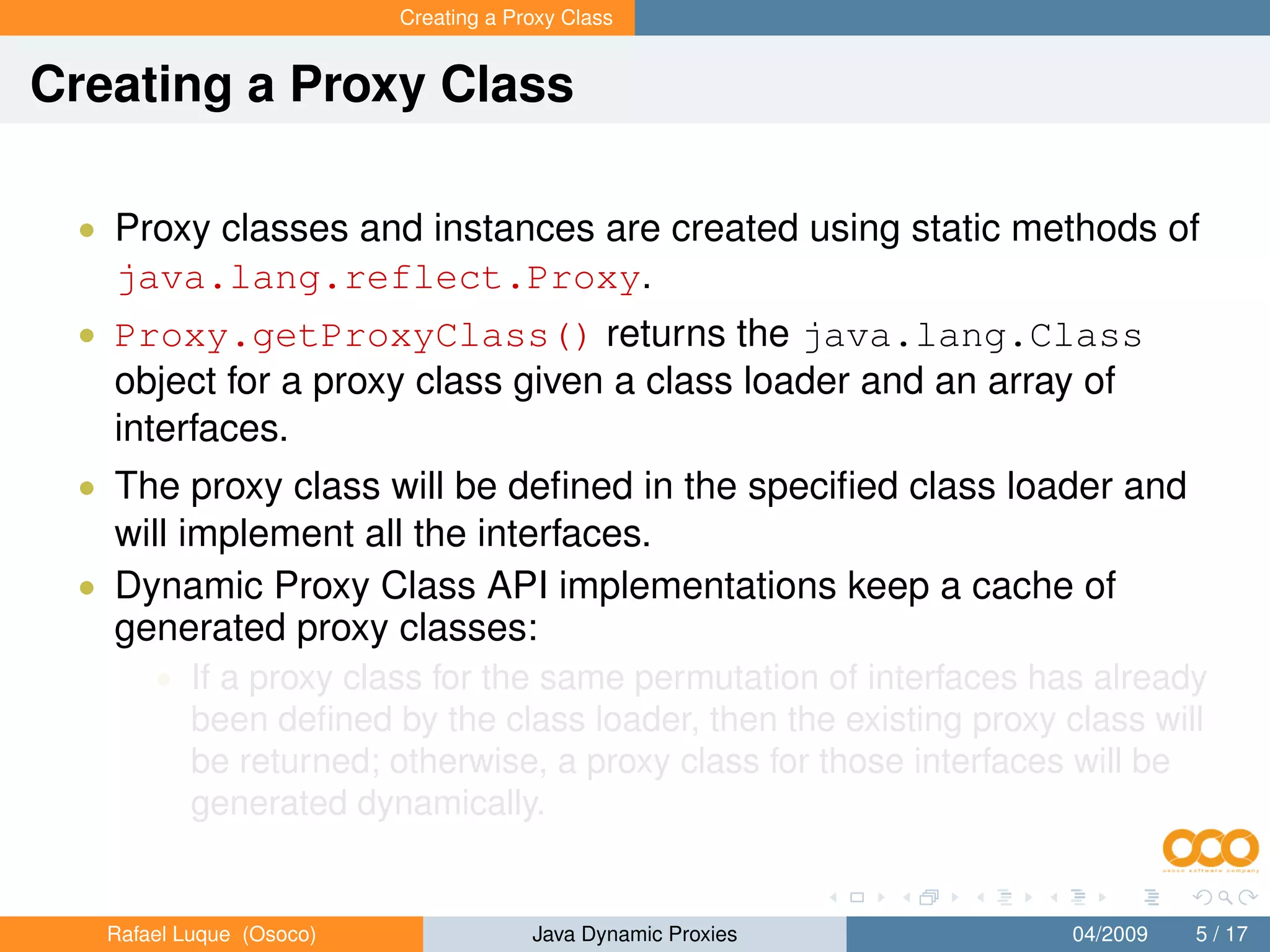 Creating a Proxy Class


Creating a Proxy Class

 • Proxy classes and instances are created using static methods of
   java.lang.reflect.Proxy.
 • Proxy.getProxyClass() returns the java.lang.Class
   object for a proxy class given a class loader and an array of
   interfaces.
 • The proxy class will be deﬁned in the speciﬁed class loader and
   will implement all the interfaces.
 • Dynamic Proxy Class API implementations keep a cache of
   generated proxy classes:
       • If a proxy class for the same permutation of interfaces has already
           been deﬁned by the class loader, then the existing proxy class will
           be returned; otherwise, a proxy class for those interfaces will be
           generated dynamically.


   Rafael Luque (Osoco)                Java Dynamic Proxies          04/2009   5 / 17
 