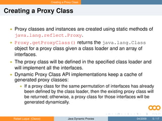 Creating a Proxy Class


Creating a Proxy Class

 • Proxy classes and instances are created using static methods of
   java.lang.reflect.Proxy.
 • Proxy.getProxyClass() returns the java.lang.Class
   object for a proxy class given a class loader and an array of
   interfaces.
 • The proxy class will be deﬁned in the speciﬁed class loader and
   will implement all the interfaces.
 • Dynamic Proxy Class API implementations keep a cache of
   generated proxy classes:
       • If a proxy class for the same permutation of interfaces has already
           been deﬁned by the class loader, then the existing proxy class will
           be returned; otherwise, a proxy class for those interfaces will be
           generated dynamically.


   Rafael Luque (Osoco)                Java Dynamic Proxies          04/2009   5 / 17
 