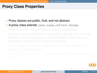 Creating a Proxy Class   Proxy Class Properties


Proxy Class Properties


 • Proxy classes are public, ﬁnal, and not abstract.
 • A proxy class extends java.lang.reflect.Proxy.
 • The unqualiﬁed name of a proxy class is unspeciﬁed.
 • If a proxy class implements a non-public interface, then it will be
   deﬁned in the same package as that interface. Otherwise, the
   package of a proxy class is also unspeciﬁed.
 • A proxy class implements exactly the interfaces speciﬁed at its
   creation, in the same order.
 • The Proxy.isProxyClass will return true if it is passed a proxy
   class.



   Rafael Luque (Osoco)                Java Dynamic Proxies                 04/2009   7 / 17
 