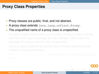 Creating a Proxy Class   Proxy Class Properties


Proxy Class Properties


 • Proxy classes are public, ﬁnal, and not abstract.
 • A proxy class extends java.lang.reflect.Proxy.
 • The unqualiﬁed name of a proxy class is unspeciﬁed.
 • If a proxy class implements a non-public interface, then it will be
   deﬁned in the same package as that interface. Otherwise, the
   package of a proxy class is also unspeciﬁed.
 • A proxy class implements exactly the interfaces speciﬁed at its
   creation, in the same order.
 • The Proxy.isProxyClass will return true if it is passed a proxy
   class.



   Rafael Luque (Osoco)                Java Dynamic Proxies                 04/2009   7 / 17
 