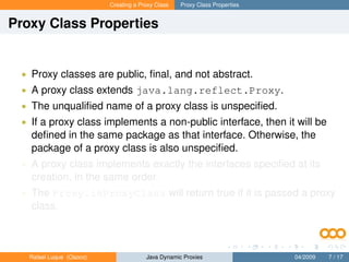 Creating a Proxy Class   Proxy Class Properties


Proxy Class Properties


 • Proxy classes are public, ﬁnal, and not abstract.
 • A proxy class extends java.lang.reflect.Proxy.
 • The unqualiﬁed name of a proxy class is unspeciﬁed.
 • If a proxy class implements a non-public interface, then it will be
   deﬁned in the same package as that interface. Otherwise, the
   package of a proxy class is also unspeciﬁed.
 • A proxy class implements exactly the interfaces speciﬁed at its
   creation, in the same order.
 • The Proxy.isProxyClass will return true if it is passed a proxy
   class.



   Rafael Luque (Osoco)                Java Dynamic Proxies                 04/2009   7 / 17
 