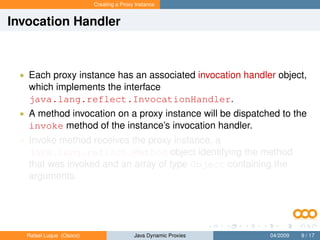 Creating a Proxy Instance


Invocation Handler



 • Each proxy instance has an associated invocation handler object,
   which implements the interface
   java.lang.reflect.InvocationHandler.
 • A method invocation on a proxy instance will be dispatched to the
   invoke method of the instance’s invocation handler.
 • Invoke method receives the proxy instance, a
   java.lang.reflect.Method object identifying the method
   that was invoked and an array of type Object containing the
   arguments.




   Rafael Luque (Osoco)                   Java Dynamic Proxies   04/2009   9 / 17
 
