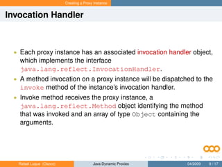 Creating a Proxy Instance


Invocation Handler



 • Each proxy instance has an associated invocation handler object,
   which implements the interface
   java.lang.reflect.InvocationHandler.
 • A method invocation on a proxy instance will be dispatched to the
   invoke method of the instance’s invocation handler.
 • Invoke method receives the proxy instance, a
   java.lang.reflect.Method object identifying the method
   that was invoked and an array of type Object containing the
   arguments.




   Rafael Luque (Osoco)                   Java Dynamic Proxies   04/2009   9 / 17
 