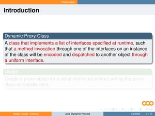 Introduction


Introduction



Dynamic Proxy Class
A class that implements a list of interfaces speciﬁed at runtime, such
that a method invocation through one of the interfaces on an instance
of the class will be encoded and dispatched to another object through
a uniform interface.

Usage
Create a proxy object for a list of interfaces without writing the proxy
class at compile-time.




    Rafael Luque (Osoco)        Java Dynamic Proxies             04/2009   3 / 17
 