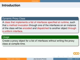 Introduction


Introduction



Dynamic Proxy Class
A class that implements a list of interfaces speciﬁed at runtime, such
that a method invocation through one of the interfaces on an instance
of the class will be encoded and dispatched to another object through
a uniform interface.

Usage
Create a proxy object for a list of interfaces without writing the proxy
class at compile-time.




    Rafael Luque (Osoco)        Java Dynamic Proxies             04/2009   3 / 17
 