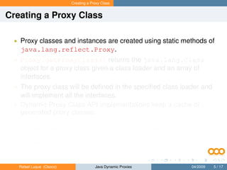 Creating a Proxy Class


Creating a Proxy Class

 • Proxy classes and instances are created using static methods of
   java.lang.reflect.Proxy.
 • Proxy.getProxyClass() returns the java.lang.Class
   object for a proxy class given a class loader and an array of
   interfaces.
 • The proxy class will be deﬁned in the speciﬁed class loader and
   will implement all the interfaces.
 • Dynamic Proxy Class API implementations keep a cache of
   generated proxy classes:
       • If a proxy class for the same permutation of interfaces has already
           been deﬁned by the class loader, then the existing proxy class will
           be returned; otherwise, a proxy class for those interfaces will be
           generated dynamically.


   Rafael Luque (Osoco)                Java Dynamic Proxies          04/2009   5 / 17
 
