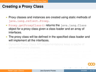 Creating a Proxy Class


Creating a Proxy Class

 • Proxy classes and instances are created using static methods of
   java.lang.reflect.Proxy.
 • Proxy.getProxyClass() returns the java.lang.Class
   object for a proxy class given a class loader and an array of
   interfaces.
 • The proxy class will be deﬁned in the speciﬁed class loader and
   will implement all the interfaces.
 • Dynamic Proxy Class API implementations keep a cache of
   generated proxy classes:
       • If a proxy class for the same permutation of interfaces has already
           been deﬁned by the class loader, then the existing proxy class will
           be returned; otherwise, a proxy class for those interfaces will be
           generated dynamically.


   Rafael Luque (Osoco)                Java Dynamic Proxies          04/2009   5 / 17
 