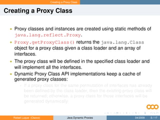 Creating a Proxy Class


Creating a Proxy Class

 • Proxy classes and instances are created using static methods of
   java.lang.reflect.Proxy.
 • Proxy.getProxyClass() returns the java.lang.Class
   object for a proxy class given a class loader and an array of
   interfaces.
 • The proxy class will be deﬁned in the speciﬁed class loader and
   will implement all the interfaces.
 • Dynamic Proxy Class API implementations keep a cache of
   generated proxy classes:
       • If a proxy class for the same permutation of interfaces has already
           been deﬁned by the class loader, then the existing proxy class will
           be returned; otherwise, a proxy class for those interfaces will be
           generated dynamically.


   Rafael Luque (Osoco)                Java Dynamic Proxies          04/2009   5 / 17
 