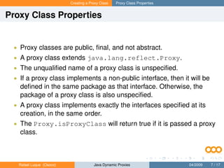 Creating a Proxy Class   Proxy Class Properties


Proxy Class Properties


 • Proxy classes are public, ﬁnal, and not abstract.
 • A proxy class extends java.lang.reflect.Proxy.
 • The unqualiﬁed name of a proxy class is unspeciﬁed.
 • If a proxy class implements a non-public interface, then it will be
   deﬁned in the same package as that interface. Otherwise, the
   package of a proxy class is also unspeciﬁed.
 • A proxy class implements exactly the interfaces speciﬁed at its
   creation, in the same order.
 • The Proxy.isProxyClass will return true if it is passed a proxy
   class.



   Rafael Luque (Osoco)                Java Dynamic Proxies                 04/2009   7 / 17
 