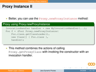 Creating a Proxy Instance


Proxy Instance II


  • Better, you can use the Proxy.newProxyInstance method:

Proxy using Proxy.newProxyInstance
  InvocationHandler handler = new MyInvocationHandler(...);
  Foo f = (Foo) Proxy.newProxyInstance(
      Foo.class.getClassLoader(),
      new Class[] { Foo.class },
      handler);


  • This method combines the actions of calling
    Proxy.getProxyClass with invoking the constructor with an
    invocation handler.




   Rafael Luque (Osoco)                   Java Dynamic Proxies   04/2009   11 / 17
 